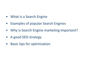 • What is a Search Engine
• Examples of popular Search Engines
• Why is Search Engine marketing important?
• A good SEO strategy
• Basic tips for optimization
 