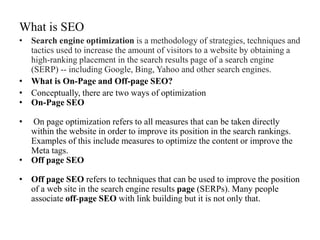 What is SEO
• Search engine optimization is a methodology of strategies, techniques and
tactics used to increase the amount of visitors to a website by obtaining a
high-ranking placement in the search results page of a search engine
(SERP) -- including Google, Bing, Yahoo and other search engines.
• What is On-Page and Off-page SEO?
• Conceptually, there are two ways of optimization
• On-Page SEO
• On page optimization refers to all measures that can be taken directly
within the website in order to improve its position in the search rankings.
Examples of this include measures to optimize the content or improve the
Meta tags.
• Off page SEO
• Off page SEO refers to techniques that can be used to improve the position
of a web site in the search engine results page (SERPs). Many people
associate off-page SEO with link building but it is not only that.
 