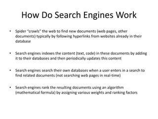 How Do Search Engines Work
• Spider “crawls” the web to find new documents (web pages, other
documents) typically by following hyperlinks from websites already in their
database
• Search engines indexes the content (text, code) in these documents by adding
it to their databases and then periodically updates this content
• Search engines search their own databases when a user enters in a search to
find related documents (not searching web pages in real-time)
• Search engines rank the resulting documents using an algorithm
(mathematical formula) by assigning various weights and ranking factors
 