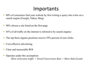 Importants
 80% of consumers find your website by first writing a query into a box on a
search engine (Google, Yahoo, Bing)
 90% choose a site listed on the first page
 85% of all traffic on the internet is referred to by search engines
 The top three organic positions receive 59% percent of user clicks.
 Cost-effective advertising
 Clear and measurable ROI
 Operates under this assumption:
More (relevant) traffic + Good Conversions Rate = More Sales/Leads
 