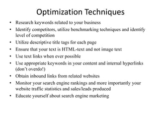 Optimization Techniques
• Research keywords related to your business
• Identify competitors, utilize benchmarking techniques and identify
level of competition
• Utilize descriptive title tags for each page
• Ensure that your text is HTML-text and not image text
• Use text links when ever possible
• Use appropriate keywords in your content and internal hyperlinks
(don’t overdo!)
• Obtain inbound links from related websites
• Monitor your search engine rankings and more importantly your
website traffic statistics and sales/leads produced
• Educate yourself about search engine marketing
 