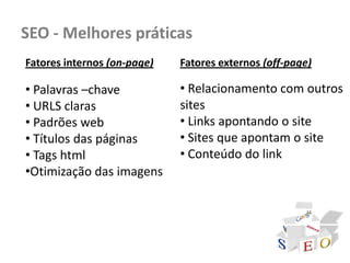 SEO - Melhores práticas
Fatores internos (on-page)   Fatores externos (off-page)

• Palavras –chave            • Relacionamento com outros
• URLS claras                sites
• Padrões web                • Links apontando o site
• Títulos das páginas        • Sites que apontam o site
• Tags html                  • Conteúdo do link
•Otimização das imagens
 