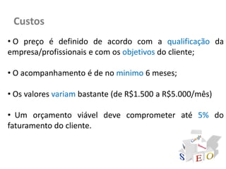 Custos
• O preço é definido de acordo com a qualificação da
empresa/profissionais e com os objetivos do cliente;

• O acompanhamento é de no minimo 6 meses;

• Os valores variam bastante (de R$1.500 a R$5.000/mês)

• Um orçamento viável deve comprometer até 5% do
faturamento do cliente.
 