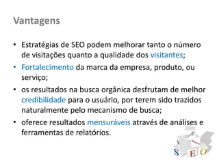Vantagens

• Estratégias de SEO podem melhorar tanto o número
  de visitações quanto a qualidade dos visitantes;
• Fortalecimento da marca da empresa, produto, ou
  serviço;
• os resultados na busca orgânica desfrutam de melhor
  credibilidade para o usuário, por terem sido trazidos
  naturalmente pelo mecanismo de busca;
• oferece resultados mensuráveis através de análises e
  ferramentas de relatórios.
 