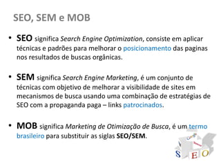 SEO, SEM e MOB
• SEO significa Search Engine Optimization, consiste em aplicar
  técnicas e padrões para melhorar o posicionamento das paginas
  nos resultados de buscas orgânicas.

• SEM significa Search Engine Marketing, é um conjunto de
  técnicas com objetivo de melhorar a visibilidade de sites em
  mecanismos de busca usando uma combinação de estratégias de
  SEO com a propaganda paga – links patrocinados.

• MOB significa Marketing de Otimização de Busca, é um termo
  brasileiro para substituir as siglas SEO/SEM.
 