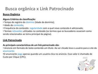 Busca orgânica x Link Patrocinado
Busca Orgânica
Alguns Critérios de classificação:
• Tempo de registro do domínio (Idade do domínio);
• Idade do conteúdo;
• Frequência do conteúdo: regularidade com a qual novo conteúdo é adicionado;
• Termos relevantes utilizados no conteúdo (os termos que os buscadores associam como
sendo relacionados ao tema principal da página).

Link Patrocinado
As principais características de um link patrocinado são:
• Anúncio em formato de texto contendo um título. Ao ser clicado leva o usuário para o site do
anunciante;
•O anunciante paga apenas quando um usuário clica no anúncio. Esse valor é chamado de
Custo por Clique (CPC);
 