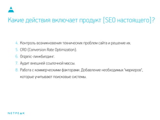 Какие действия включает продукт [SEO настоящего]?
4. Контроль возникновения технических проблем сайта и решение их.
5. CRO (Conversion Rate Optimization).
6. Organic-линкбилдинг.
7. Аудит внешней ссылочной массы.
8. Работа с коммерческими факторами. Добавление необходимых "маркеров",
которые учитывают поисковые системы.
 