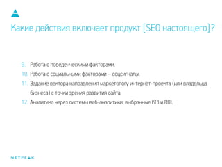 Какие действия включает продукт [SEO настоящего]?
9. Работа с поведенческими факторами.
10. Работа с социальными факторами – соцсигналы.
11. Задание вектора направления маркетологу интернет-проекта (или владельца
бизнеса) с точки зрения развития сайта.
12. Аналитика через системы веб-аналитики, выбранные KPI и ROI.
 