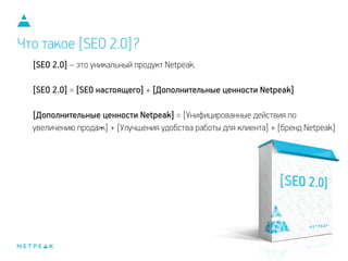 Что такое [SEO 2.0]?
[SEO 2.0] – это уникальный продукт Netpeak.
!
[SEO 2.0] = [SEO настоящего] + [Дополнительные ценности Netpeak]
!
[Дополнительные ценности Netpeak] = [Унифицированные действия по
увеличению продаж] + [Улучшения удобства работы для клиента] + [бренд Netpeak]
 