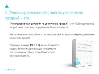 2. [Унифицированные действия по увеличению
продаж] – это:
[Унифицированные действия по увеличению продаж] - это 100% проверенные
«коробочные практики» по улучшению бизнеса клиентов.
!
Мы «упаковываем в коробку» успешные практики, которые затем разворачиваем в
клиентском бизнесе.
!
Например, в рамках [SEO 2.0] наши специалисты
предоставляют исчерпывающую информацию
для организации работы копирайтинг-отдела
на стороне клиента.
 