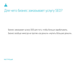 Для чего бизнес заказывает услугу SEO?
Бизнес заказывает услугу SEO для того, чтобы больше зарабатывать.
Бизнес вообще никогда не против «за деньги» «купить большие деньги».`
 