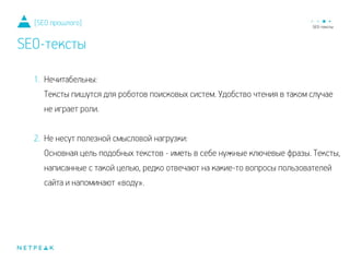 1. Нечитабельны:
Тексты пишутся для роботов поисковых систем. Удобство чтения в таком случае
не играет роли.
!
2. Не несут полезной смысловой нагрузки:
Основная цель подобных текстов - иметь в себе нужные ключевые фразы. Тексты,
написанные с такой целью, редко отвечают на какие-то вопросы пользователей
сайта и напоминают «воду».
[SEO прошлого]
SEO-тексты
 