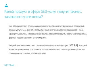 Какой продукт в сфере SEO-услуг получит бизнес,
заказав его у агентства?
Вне зависимости от опыта, каждое агентство предлагает различные продукты в
рамках услуги SEO. Все эти продукты чаще всего называются одинаково – SEO,
«раскрутка сайта», «продвижение сайта». Но сами продукты различаются целями,
формой предоставления, списком работ.
!
Netpeak вне зависимости от схемы оплаты предлагает продукт [SEO 2.0], который
является уникальным для рынка и полностью соответствует стратегии развития
поисковых систем и их рекомендациям.
 
