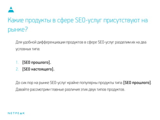 Какие продукты в сфере SEO-услуг присутствуют на
рынке?
Для удобной дифференциации продуктов в сфере SEO-услуг разделим их на два
условных типа:
!
1. [SEO прошлого].
2. [SEO настоящего].
!
До сих пор на рынке SEO-услуг крайне популярны продукты типа [SEO прошлого].
Давайте рассмотрим главные различия этих двух типов продуктов.
 
