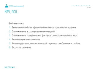 Веб-аналитика:
1. Выявление наиболее эффективных каналов привлечения трафика.
2. Отслеживание ассоциированных конверсий.
3. Отслеживание поведенческих факторов с помощью тепловых карт.
4. Анализ социальных сигналов.
5. Анализ аудитории, осуществляющей переходы с мобильных устройств.
6. E-commerce анализ.
[SEO настоящего]
KPI, ROI
 
