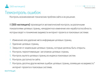 Контроль возникновения технических проблем сайта и их решение.
!
В [SEO настоящего] производится автоматический контроль за различными
показателями целевых страниц, некорректное изменение или неработоспособность
которых ведет к понижению видимости интернет-проекта в поисковых системах:
!
1. Изменение или удаление мета-информации целевых страниц.
2. Удаление целевых страниц.
3. Закрытие от индексации целевых страниц, которые должны быть открыты.
4. Контроль переоптимизации заголовков целевых страниц.
5. Контроль вылета целевых страниц из индекса поисковых систем.
6. Контроль доступности сайта.
7. Контроль десятка других мелких ошибок целевых страниц, влияющих на видимость*
интернет-проекта в поисковых системах.
[SEO настоящего]
Техконтроль ошибок
 