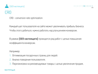 CRO - conversion rate optimization
!
Каждый шаг пользователя на сайте может увеличивать прибыль бизнеса.
Чтобы этого добиться, нужно работать над улучшением конверсии.
!
В рамках [SEO настоящего] проводится ряд работ с целью повышения
коэффициента конверсии.
!
Например:
1. Оптимизация посадочных страниц для людей.
2. Анализ поведения пользователя.
3. Перелинковка на рекомендуемые товары с целью увеличения продаж.
[SEO настоящего]
CRO
 