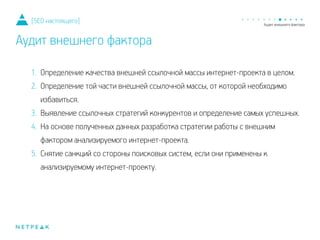 1. Определение качества внешней ссылочной массы интернет-проекта в целом.
2. Определение той части внешней ссылочной массы, от которой необходимо
избавиться.
3. Выявление ссылочных стратегий конкурентов и определение самых успешных.
4. На основе полученных данных разработка стратегии работы с внешним
фактором анализируемого интернет-проекта.
5. Снятие санкций со стороны поисковых систем, если они применены к
анализируемому интернет-проекту.
[SEO настоящего]
Аудит внешнего фактора
 