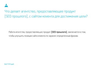 Что делает агентство, предоставляющее продукт
[SEO прошлого], с сайтом клиента для достижения цели?
Работа агентства, предоставляющее продукт [SEO прошлого], заключается в том,
чтобы улучшить позиции сайта клиента по заранее определенным фразам.
 