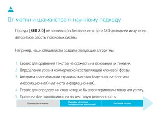 Продукт [SEO 2.0] не появился бы без наличия отдела SEO-аналитики и изучения
алгоритмов работы поисковых систем.
!
Например, наши специалисты создали следующие алгоритмы:
!
1. Сервис для сравнения текстов на схожесть на основании их тематик.
2. Определение уровня коммерческой составляющей ключевой фразы.
3. Алгоритм классификации страницы (магазин (карточка, каталог или
информационная) или чисто информационная).
4. Сервис для определения слов которые бы характеризовали товар или услугу.
5. Проверка факторов влияющих на текстовую релевантность.
От магии и шаманства к научному подходу
 