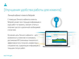 С помощью Личного кабинета клиенты
Netpeak узнают всю текущую информацию о
ходе работ по проекту, смотрят отчеты и
получают доступ к различной необходимой
статистике.
!
Основная цель Личного кабинета – дать
возможность клиентам отслеживать
достижение KPI (ключевых показателей
эффективности) и получать комментарии
специалистов, содержащие информацию о
текущем статусе работ.
Личный кабинет клиента Netpeak
[Улучшения удобства работы для клиента]
 