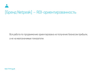 Вся работа по продвижению ориентирована на получение бизнесом прибыли,
а не на малозначимые показатели.
[Бренд Netpeak] – ROI-ориентированность
 