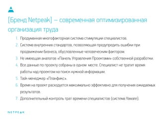 1. Продуманная многофакторная система стимуляции специалистов.
2. Система внутренних стандартов, позволяющая предупредить ошибки при
продвижении бизнеса, обусловленные человеческим фактором.
3. Не имеющая аналогов «Панель Управления Проектами» собственной разработки.
4. Все данные по проекту собраны в одном месте. Специалист не тратит время
работы над проектом на поиск нужной информации.
5. Task-менеджер «Планфикс».
6. Время на проект расходуется максимально эффективно для получения ожидаемых
результатов.
7. Дополнительный контроль трат времени специалистов (система Yaware).
[Бренд Netpeak] – современная оптимизированная
организация труда
 
