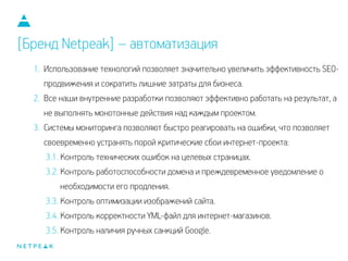 1. Использование технологий позволяет значительно увеличить эффективность SEO-
продвижения и сократить лишние затраты для бизнеса.
2. Все наши внутренние разработки позволяют эффективно работать на результат, а
не выполнять монотонные действия над каждым проектом.
3. Системы мониторинга позволяют быстро реагировать на ошибки, что позволяет
своевременно устранять порой критические сбои интернет-проекта:
3.1. Контроль технических ошибок на целевых страницах.
3.2. Контроль работоспособности домена и преждевременное уведомление о
необходимости его продления.
3.3. Контроль оптимизации изображений сайта.
3.4. Контроль корректности YML-файл для интернет-магазинов.
3.5. Контроль наличия ручных санкций Google.
[Бренд Netpeak] – автоматизация
 