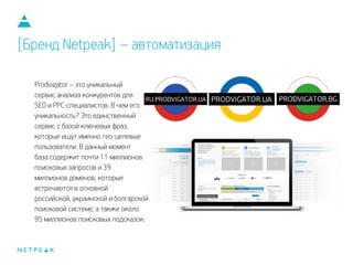 Prodvigator – это уникальный
сервис анализа конкурентов для
SEO и PPC-специалистов. В чем его
уникальность? Это единственный
сервис с базой ключевых фраз,
которые ищут именно гео-целевые
пользователи. В данный момент
база содержит почти 11 миллионов
поисковых запросов и 39
миллионов доменов, которые
встречаются в основной
российской, украинской и болгарской
поисковой системе, а также около
95 миллионов поисковых подсказок.
[Бренд Netpeak] – автоматизация
 