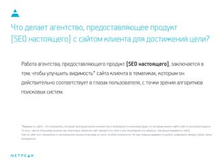 Что делает агентство, предоставляющее продукт
[SEO настоящего] с сайтом клиента для достижения цели?
Работа агентства, предоставляющего продукт [SEO настоящего], заключается в
том, чтобы улучшить видимость* сайта клиента в тематиках, которым он
действительно соответствует в глазах пользователя, с точки зрения алгоритмов
поисковых систем.
*Видимость сайта - это показатель, который пропорционален количеству и популярности ключевых фраз, по которым можно найти сайт в поисковой выдаче.
То есть, чем по большему количеству поисковых запросов сайт находится в топе и чем популярней эти запросы, тем выше видимость сайта.
Сам по себе этот показатель в числовом или процентном виде не несет особой полезности. Но при помощи видимости удобно сравнивать между собой сайты-
конкуренты.
 