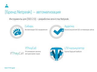 Инструменты для [SEO 2.0] – разработки агентства Netpeak:
Аудитка
Анализ внутренней SEO-оптимизации сайтов
Сибирь
Автоматизация SEO-продвижения
IfTheyCall
Отслеживание звонков
методом промо-кодов
LTV-калькулятор
Оценка будущей прибыли
[Бренд Netpeak] – автоматизация
 