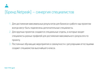 1. Для достижения максимальных результатов для бизнеса к работе над проектом
всегда могут быть подключены дополнительные специалисты.
2. Для крупных проектов создаются специальные отделы, в которые входят
специалисты разных профилей для достижения максимального результата по
проекту.
3. Постоянные обучающие мероприятия в совокупности с регулярными аттестациями
создают специалистов высочайшего класса.
[Бренд Netpeak] – синергия специалистов
 