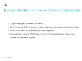 1. Закрытый форум для обмена знаниями.
2. Еженедельные SEO-«печа-кучи», обмен опытом и кейсами между специалистами.
3. Посещение тематических семинаров и конференций.
4. Образовательный центр Netpeak и аттестация специалистов для повышения
уровня и «прокачки» умений.
[Бренд Netpeak] – постоянное обучение специалистов
 