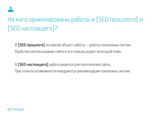 На кого ориентированы работы в [SEO прошлого] и
[SEO настоящего]?
В [SEO прошлого] основной объект заботы – роботы поисковых систем.
Удобство использования сайта и его польза уходят на второй план.
!
В [SEO настоящего] работа ведется для посетителей сайта.
При этом по возможности внедряются рекомендации поисковых систем.
 