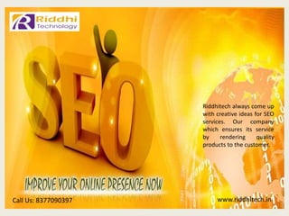 www.riddhitech.inCall Us: 8377090397
Riddhitech always come up
with creative ideas for SEO
services. Our company
which ensures its service
by rendering quality
products to the customer.
 