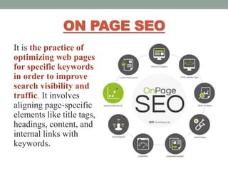 ON PAGE SEO
It is the practice of
optimizing web pages
for specific keywords
in order to improve
search visibility and
traffic. It involves
aligning page-specific
elements like title tags,
headings, content, and
internal links with
keywords.
 