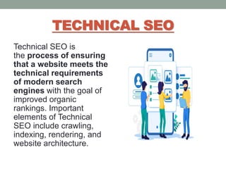 TECHNICAL SEO
Technical SEO is
the process of ensuring
that a website meets the
technical requirements
of modern search
engines with the goal of
improved organic
rankings. Important
elements of Technical
SEO include crawling,
indexing, rendering, and
website architecture.
 