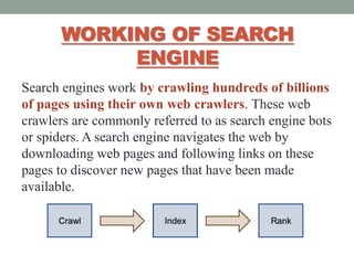 WORKING OF SEARCH
ENGINE
Search engines work by crawling hundreds of billions
of pages using their own web crawlers. These web
crawlers are commonly referred to as search engine bots
or spiders. A search engine navigates the web by
downloading web pages and following links on these
pages to discover new pages that have been made
available.
 