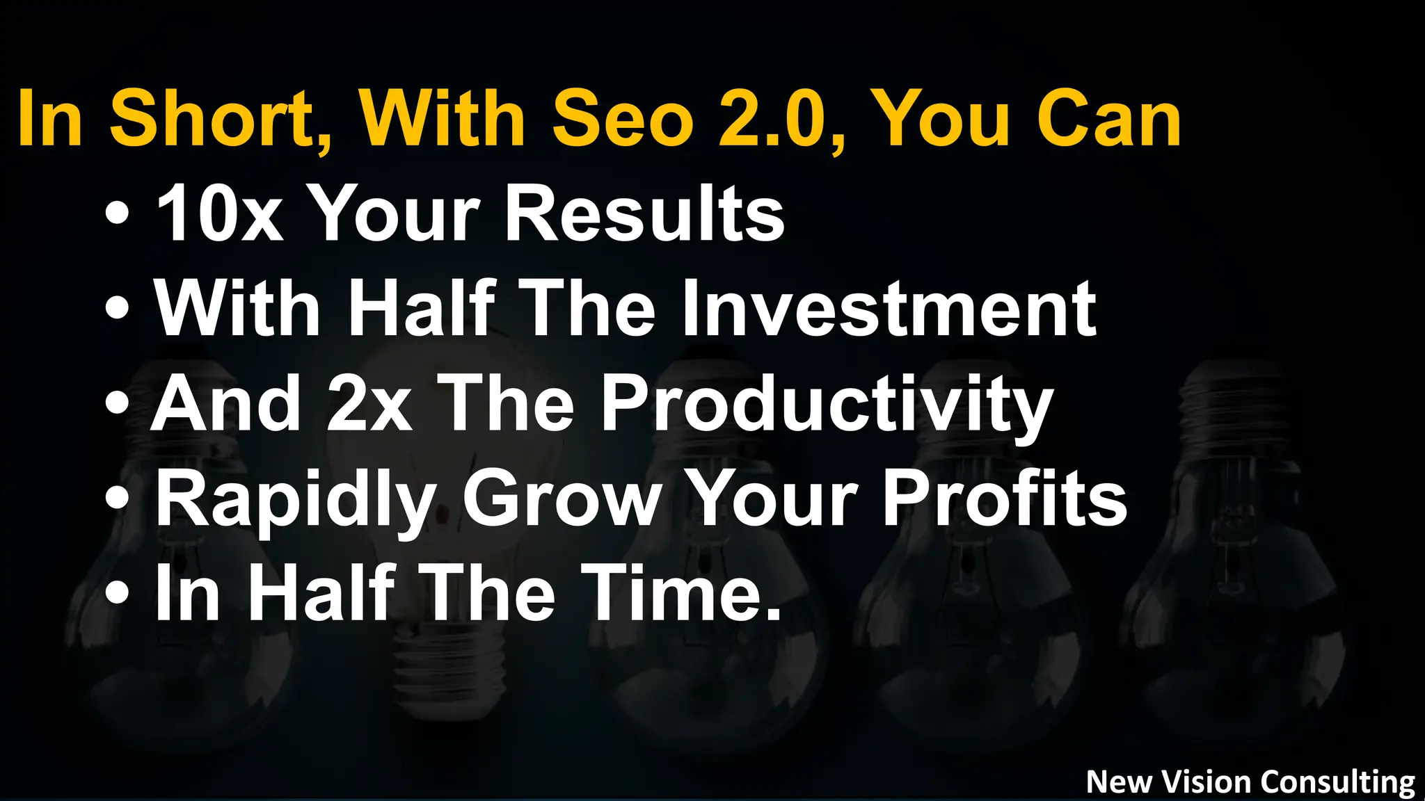 In Short, With Seo 2.0, You Can
• 10x Your Results
• With Half The Investment
• And 2x The Productivity
• Rapidly Grow Your Profits
• In Half The Time.
New Vision Consulting
 