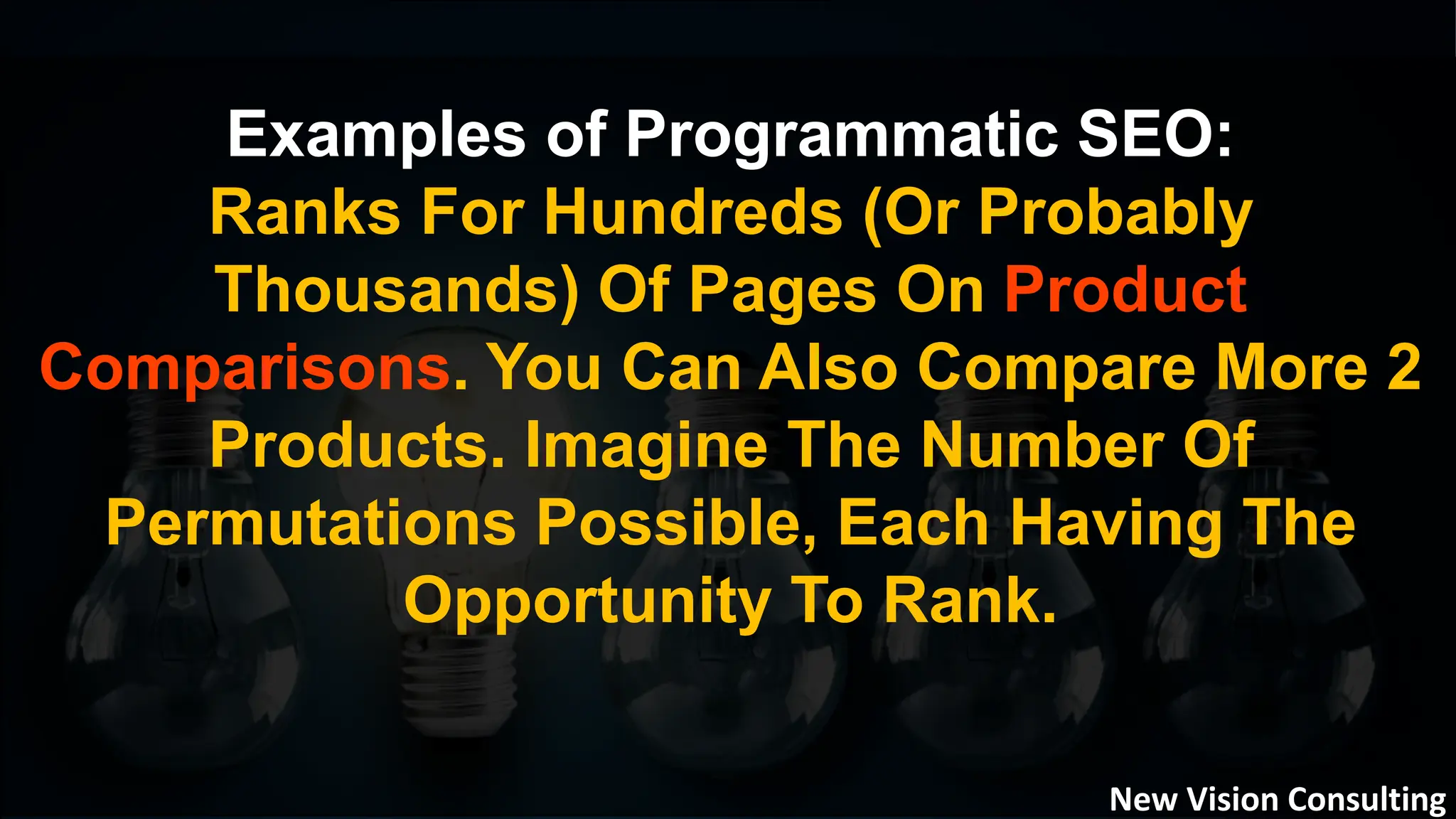 Examples of Programmatic SEO:
Ranks For Hundreds (Or Probably
Thousands) Of Pages On Product
Comparisons. You Can Also Compare More 2
Products. Imagine The Number Of
Permutations Possible, Each Having The
Opportunity To Rank.
New Vision Consulting
 
