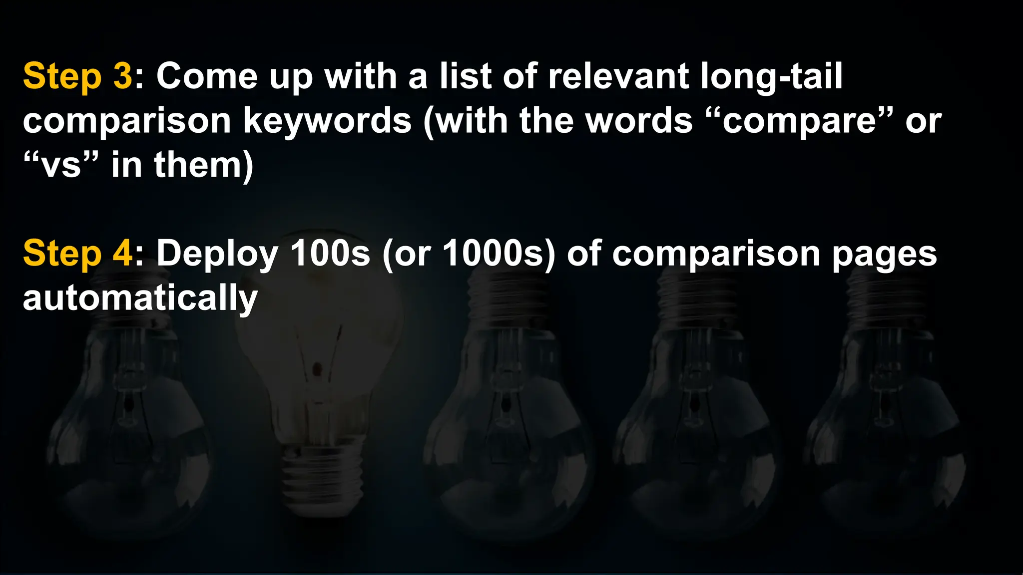 Step 3: Come up with a list of relevant long-tail
comparison keywords (with the words “compare” or
“vs” in them)
Step 4: Deploy 100s (or 1000s) of comparison pages
automatically
 