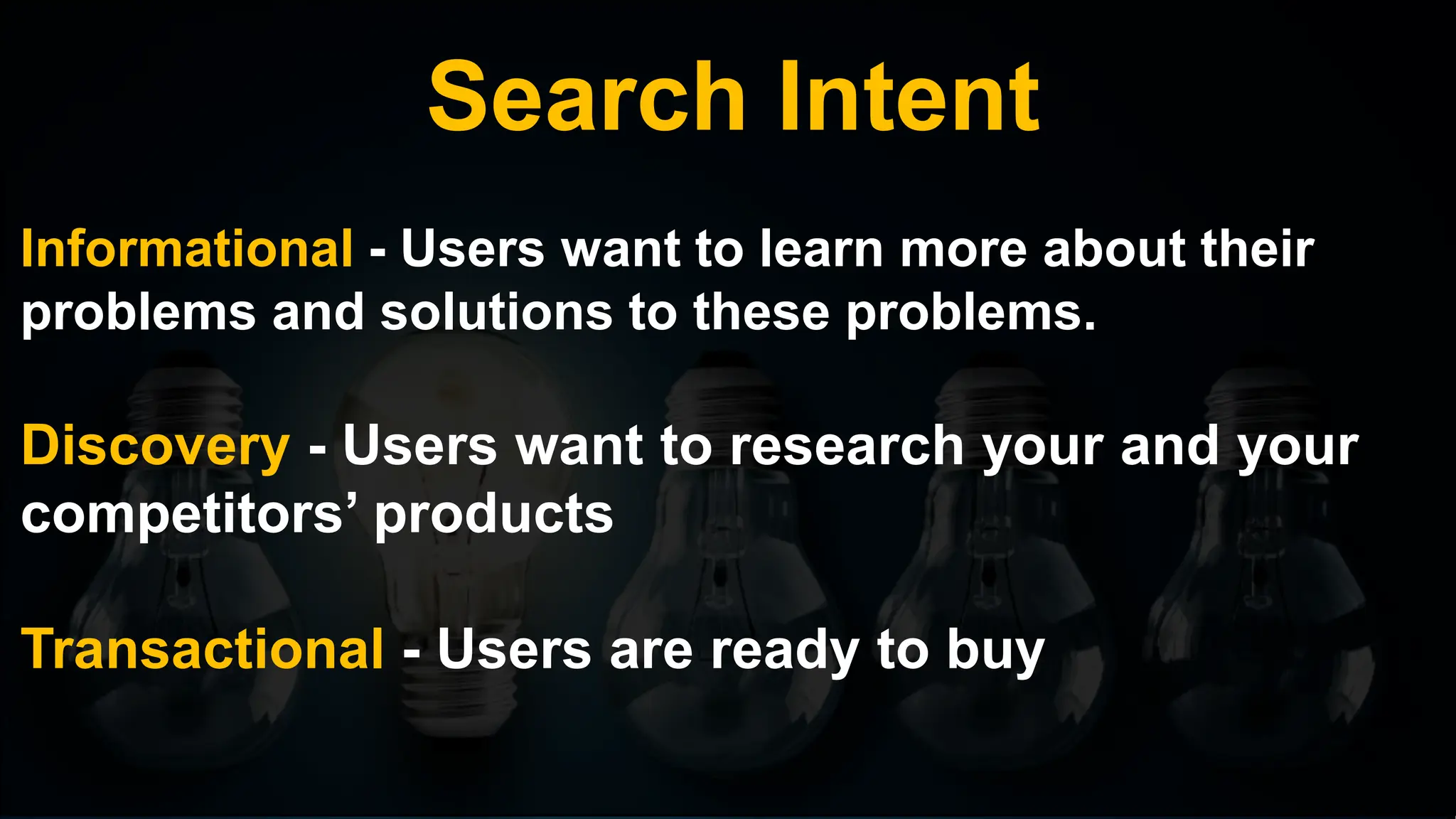 Search Intent
Informational - Users want to learn more about their
problems and solutions to these problems.
Discovery - Users want to research your and your
competitors’ products
Transactional - Users are ready to buy
 