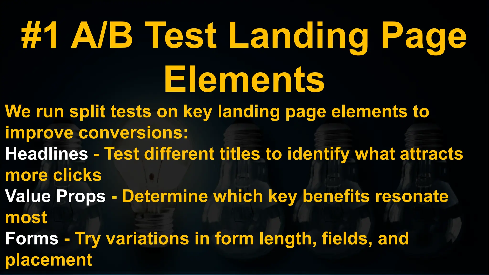 #1 A/B Test Landing Page
Elements
We run split tests on key landing page elements to
improve conversions:
Headlines - Test different titles to identify what attracts
more clicks
Value Props - Determine which key benefits resonate
most
Forms - Try variations in form length, fields, and
placement
 