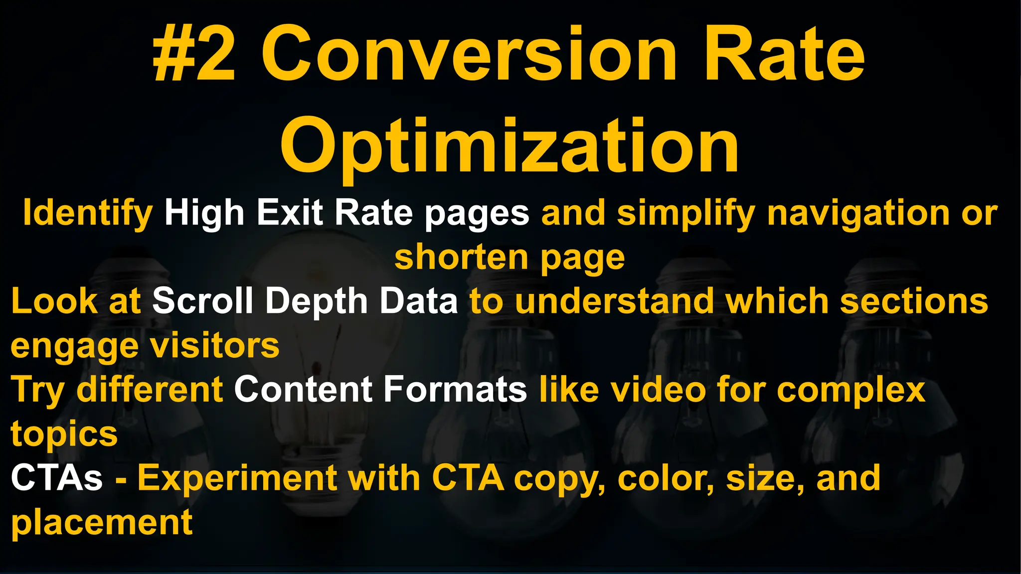 #2 Conversion Rate
Optimization
Identify High Exit Rate pages and simplify navigation or
shorten page
Look at Scroll Depth Data to understand which sections
engage visitors
Try different Content Formats like video for complex
topics
CTAs - Experiment with CTA copy, color, size, and
placement
 