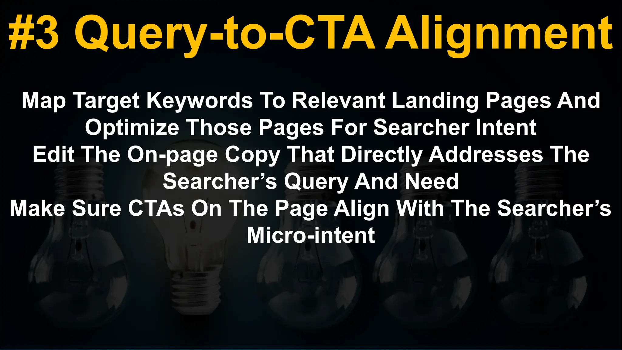 #3 Query-to-CTA Alignment
Map Target Keywords To Relevant Landing Pages And
Optimize Those Pages For Searcher Intent
Edit The On-page Copy That Directly Addresses The
Searcher’s Query And Need
Make Sure CTAs On The Page Align With The Searcher’s
Micro-intent
 