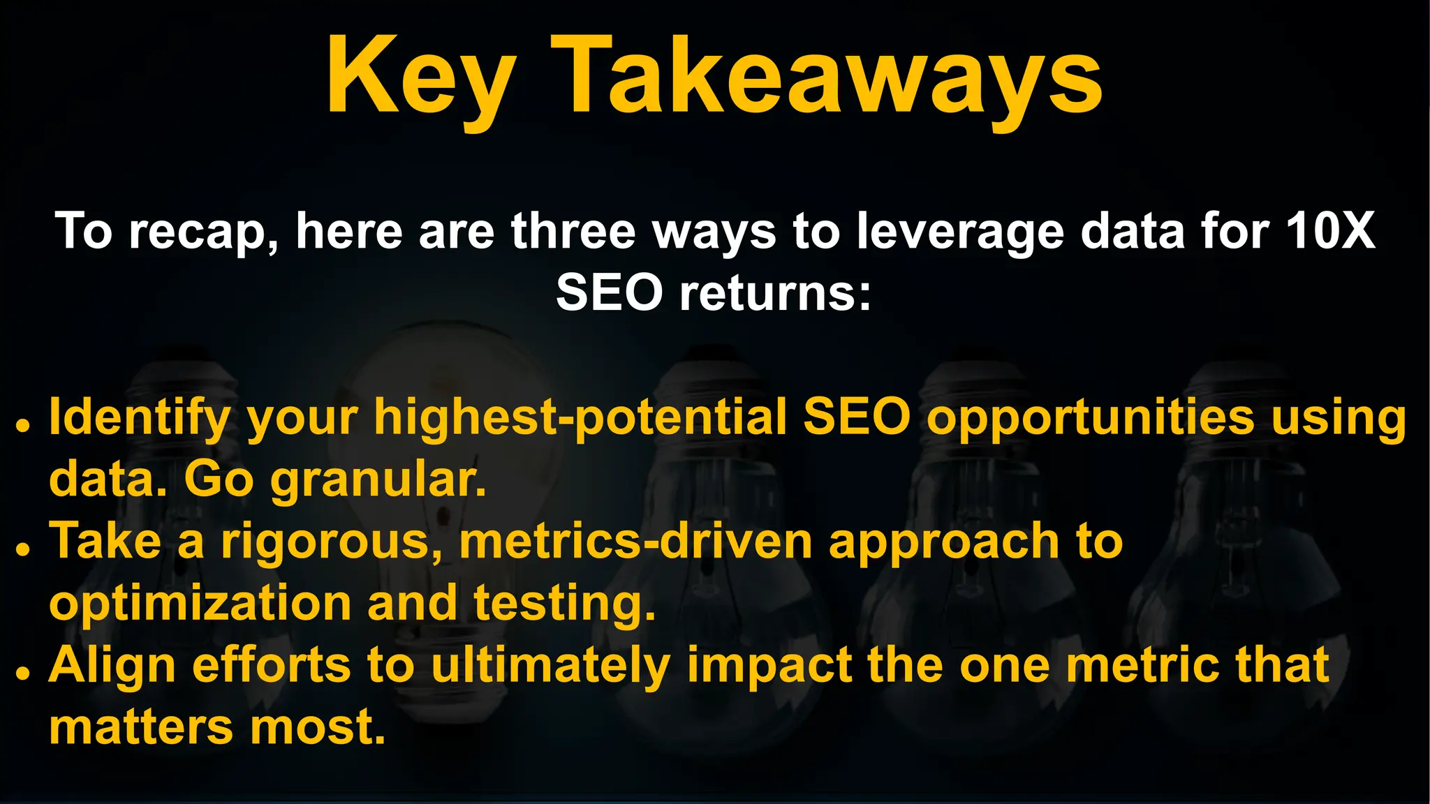 Key Takeaways
To recap, here are three ways to leverage data for 10X
SEO returns:
 Identify your highest-potential SEO opportunities using
data. Go granular.
 Take a rigorous, metrics-driven approach to
optimization and testing.
 Align efforts to ultimately impact the one metric that
matters most.
 
