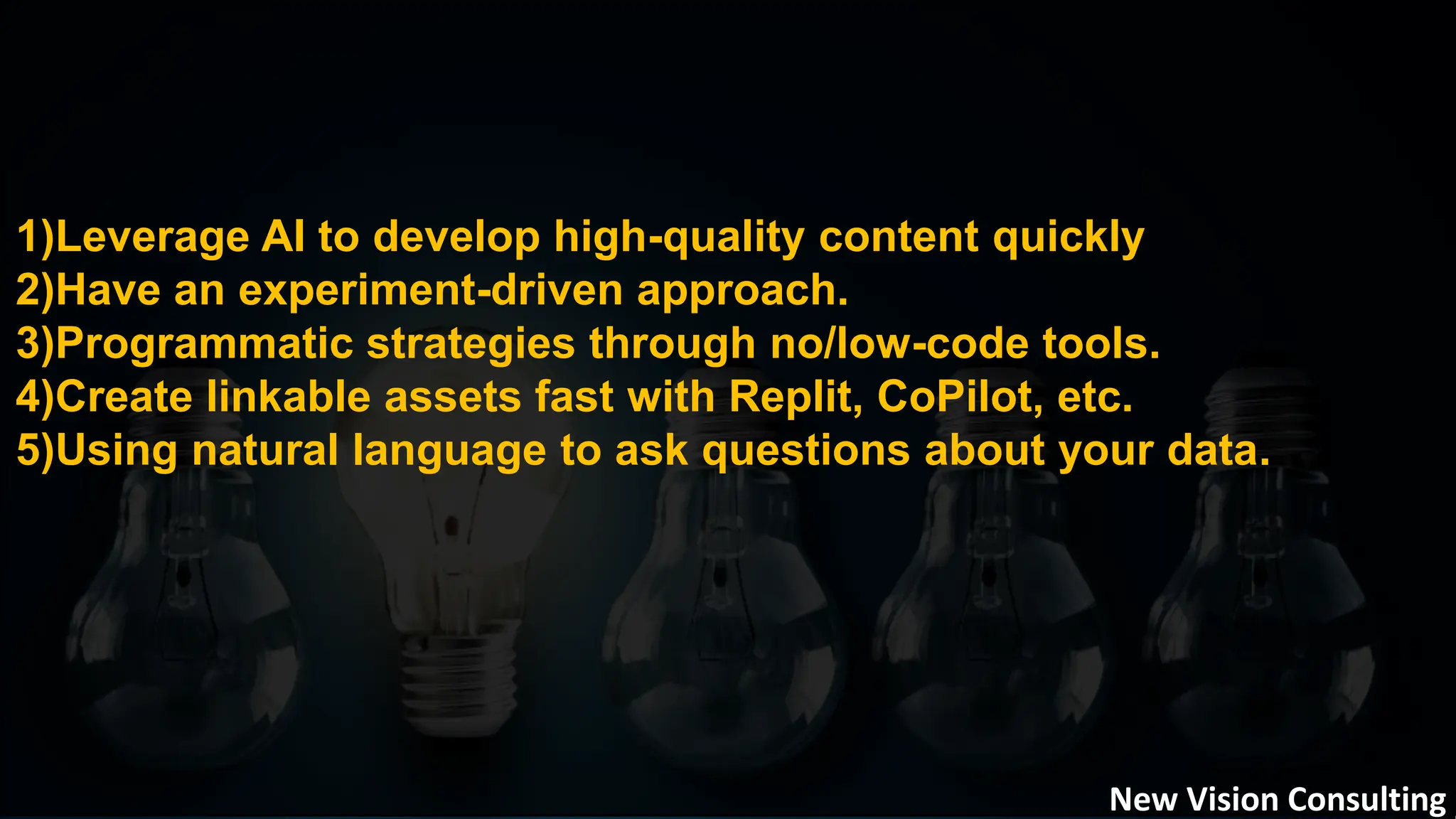 1)Leverage AI to develop high-quality content quickly
2)Have an experiment-driven approach.
3)Programmatic strategies through no/low-code tools.
4)Create linkable assets fast with Replit, CoPilot, etc.
5)Using natural language to ask questions about your data.
New Vision Consulting
 