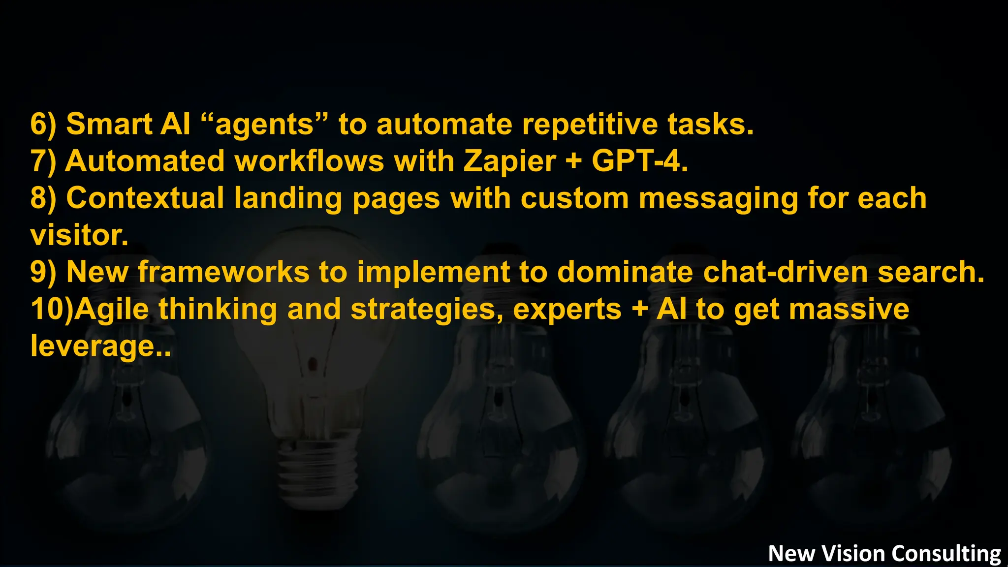 6) Smart AI “agents” to automate repetitive tasks.
7) Automated workflows with Zapier + GPT-4.
8) Contextual landing pages with custom messaging for each
visitor.
9) New frameworks to implement to dominate chat-driven search.
10)Agile thinking and strategies, experts + AI to get massive
leverage..
New Vision Consulting
 