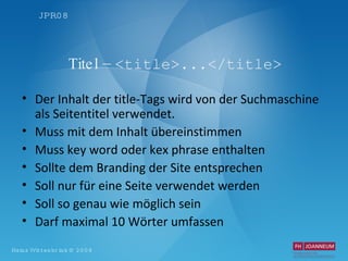 Titel –  <title>...</title> Der Inhalt der title-Tags wird von der Suchmaschine als Seitentitel verwendet.  Muss mit dem Inhalt übereinstimmen Muss key word oder kex phrase enthalten Sollte dem Branding der Site entsprechen Soll nur für eine Seite verwendet werden Soll so genau wie möglich sein Darf maximal 10 Wörter umfassen 