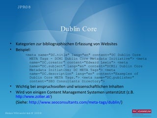 Dublin Core Kategorien zur bibliographischen Erfassung von Websites Beispiel: <meta name="DC.title" lang="en" content="DC Dublin Core META Tags - DCMI Dublin Core Metadata Initiative"> <meta name="DC.creator" content="Edward Lewis"> <meta name="DC.subject" lang="en" content="DCMI; Dublin Core Metadata Initiative; DC META Tags"> <meta name="DC.description" lang="en" content="Examples of Dublin Core META Tags."> <meta name="DC.publisher" content="SEO Consultants Directory"> Wichtig bei anspruchsvollen und wissenschaftlichen Inhalten Wird von einigen Content Management Systemen unterstützt (z.B.  http://www.zotter.at/ ) (Siehe:  http: //www . seoconsultants . com/meta-tags/dublin/ ) 